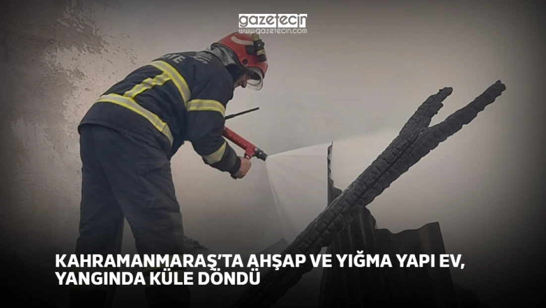Kahramanmaraş’ta ahşap ve yığma yapı ev, yangında küle döndü