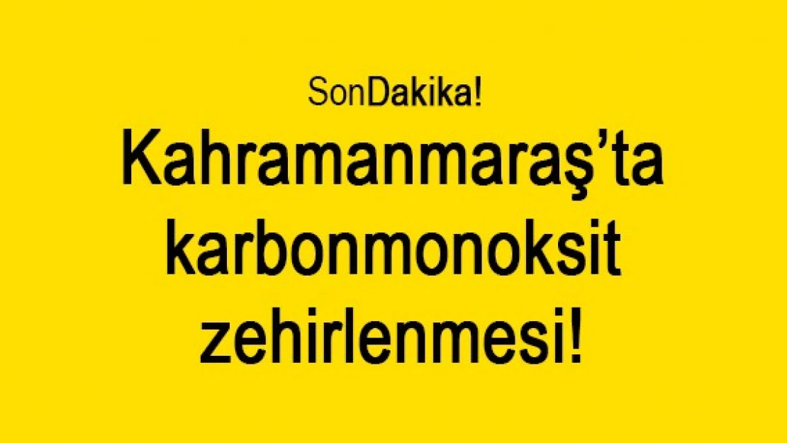 Kahramanmaraş'ta karbonmonoksit zehirlenmesi!