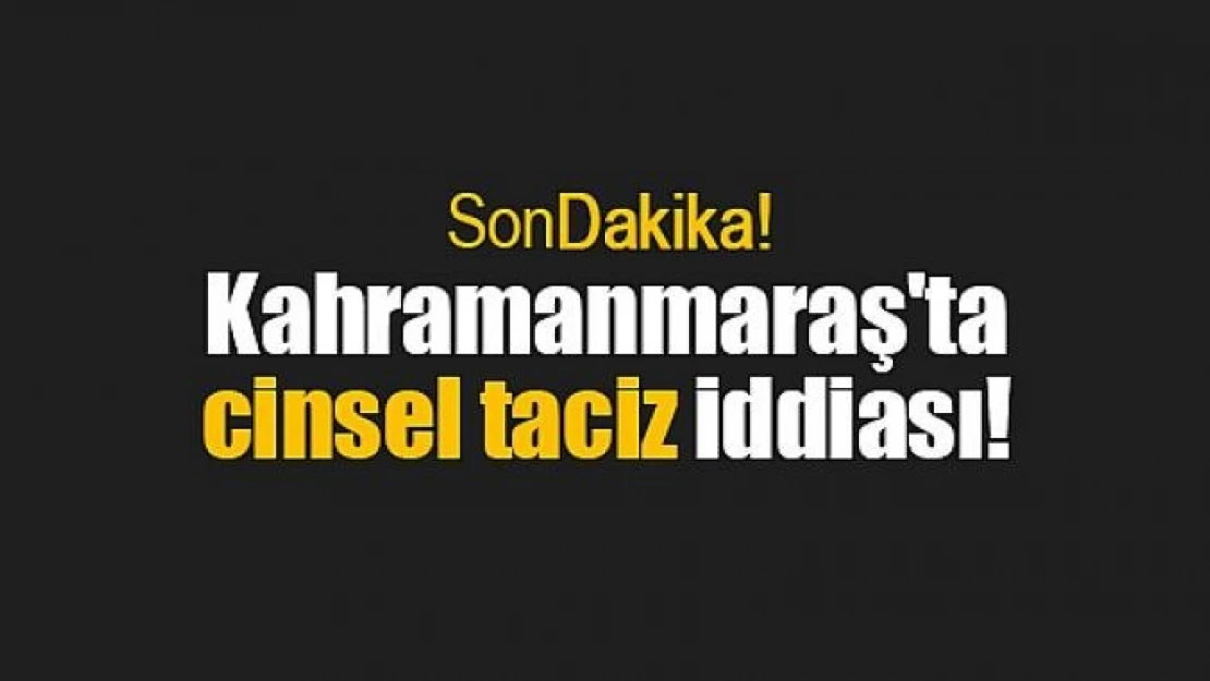 Kahramanmaraş'ta cinsel taciz iddiası!