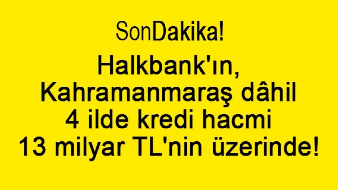 Halkbank'ın, Kahramanmaraş dâhil 4 ildeki kredi hacmi 13 milyar TL'nin üzerinde!