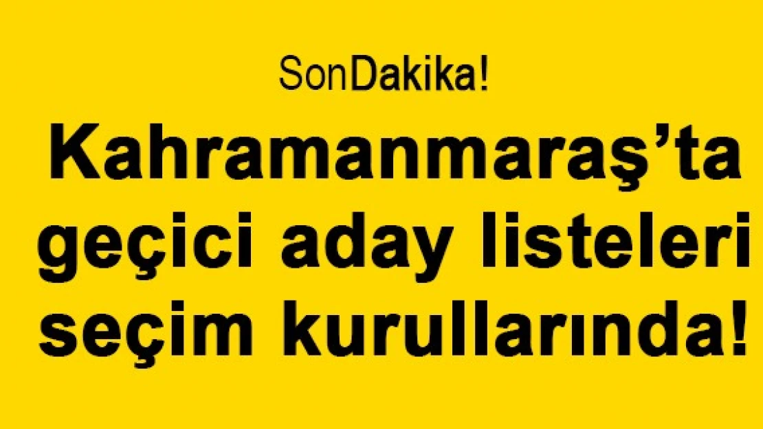 Kahramanmaraş'ta geçici aday listeleri seçim kurullarında!