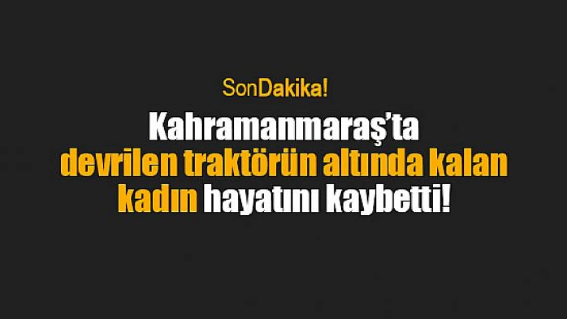 Kahramanmaraş'ta devrilen traktörün altında kalan kadın hayatını kaybetti!