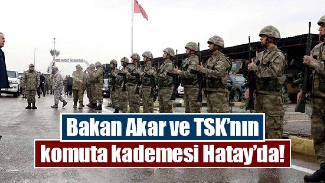 Bakan Akar ve TSK'nın komuta kademesi Hatay'da!