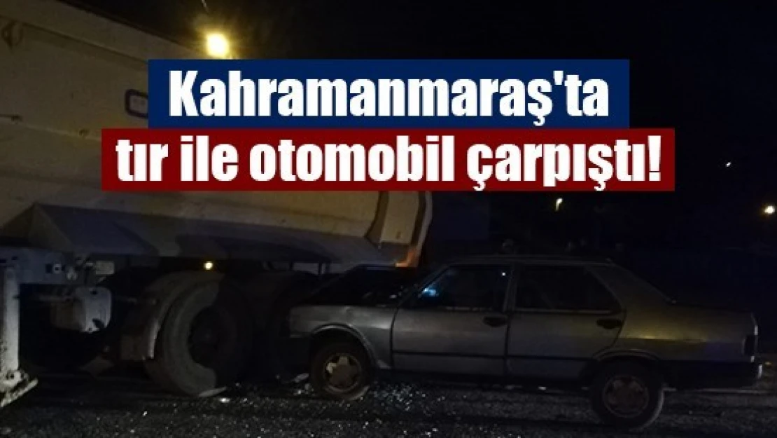 Kahramanmaraş'ta tır ile otomobil çarpıştı!