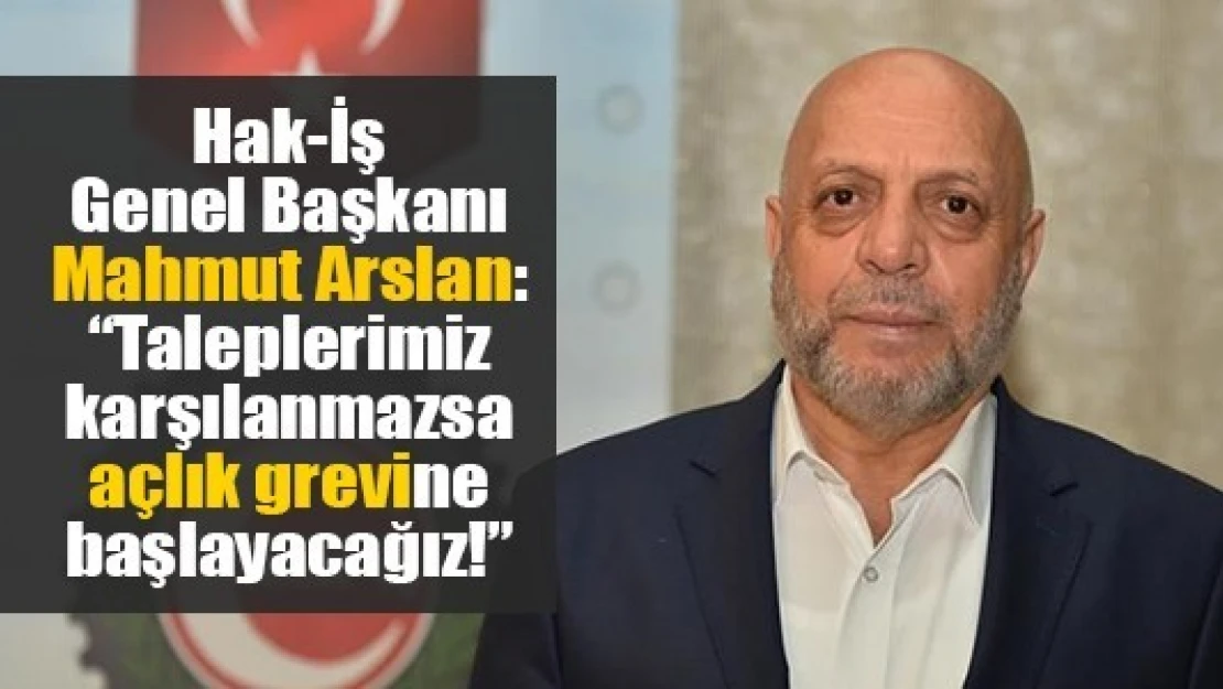 Hak-İş Genel Başkanı Arslan: 'Taleplerimiz karşılanmazsa açlık grevine başlayacağız!'