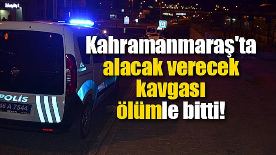 Kahramanmaraş'ta alacak verecek kavgası ölümle bitti