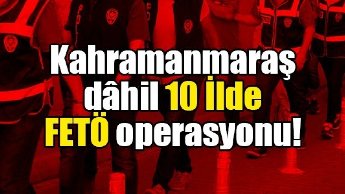 Kahramanmaraş dâhil 10 İlde FETÖ operasyonu!