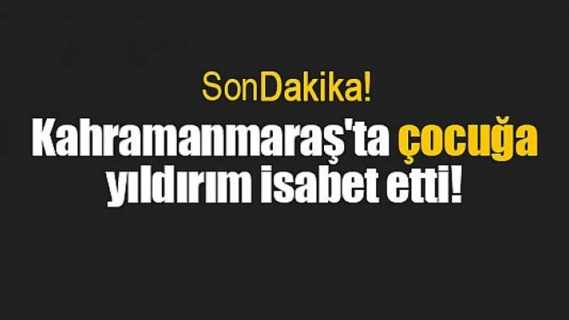 Kahramanmaraş'ta çocuğa yıldırım isabet etti!