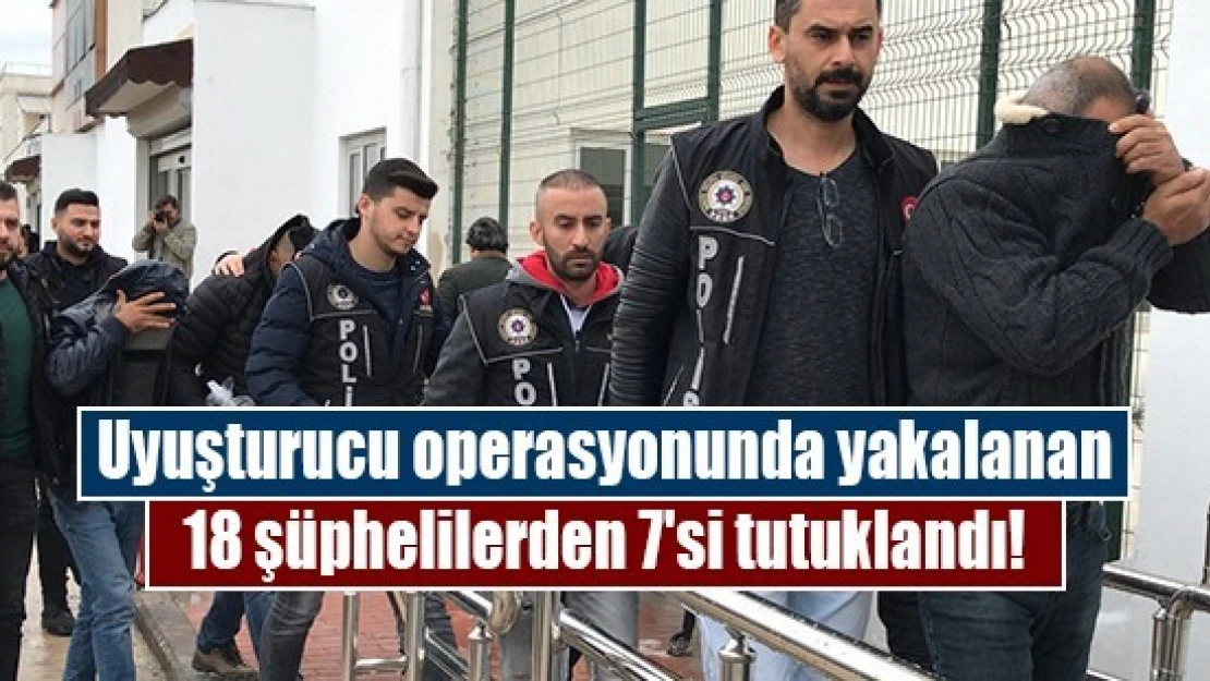 Uyuşturucu operasyonunda yakalanan 18 şüphelilerden 7'si tutuklandı!