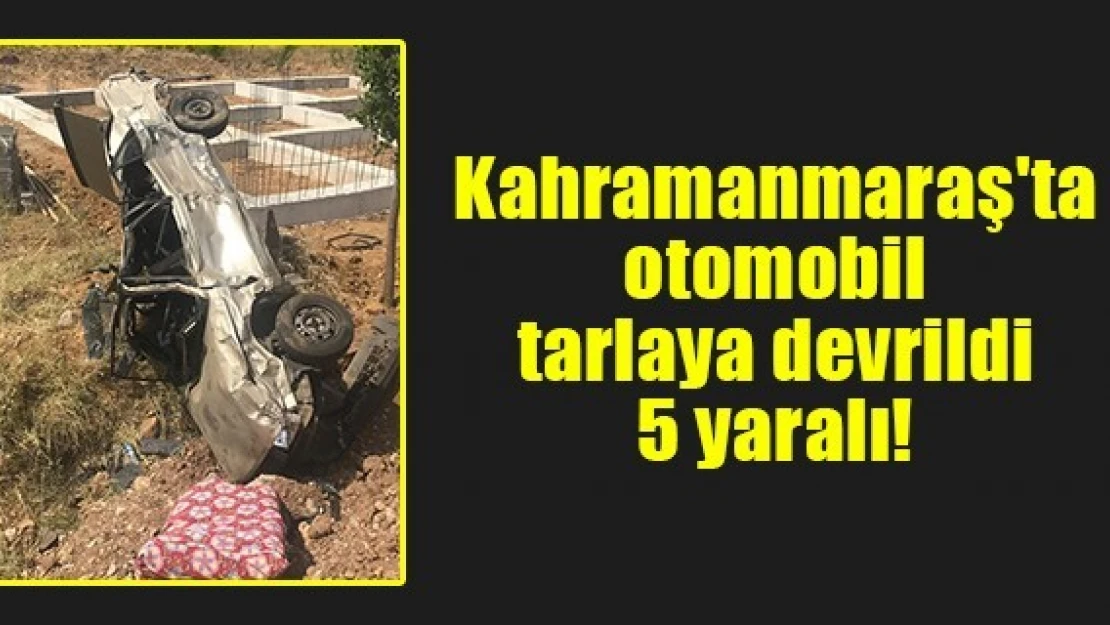 Kahramanmaraş'ta otomobil tarlaya devrildi: 5 yaralı!