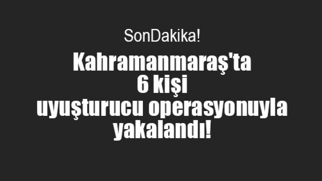 Kahramanmaraş'ta 6 kişi uyuşturucu operasyonu ile yakalandı!