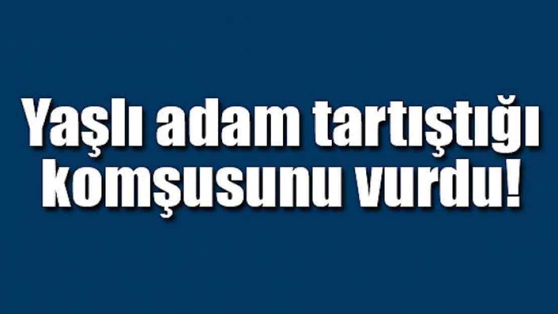 Yaşlı adam tartıştığı komşusunu vurdu