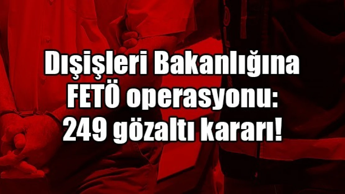 Dışişleri Bakanlığına FETÖ operasyonu: 249 gözaltı kararı!