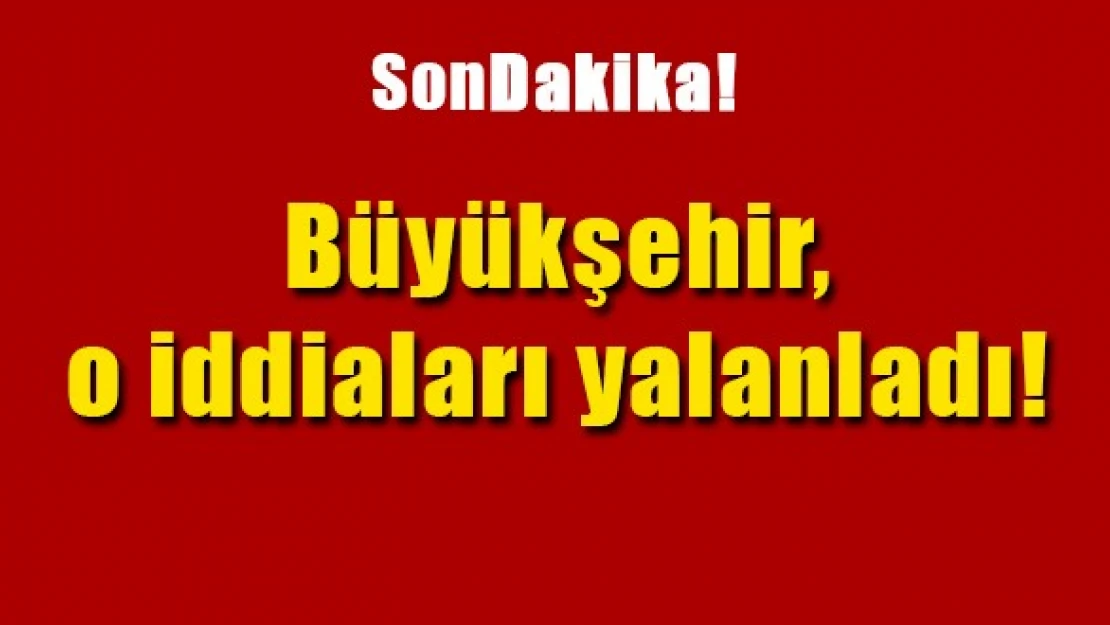 Büyükşehir, o iddiaları yalanladı!