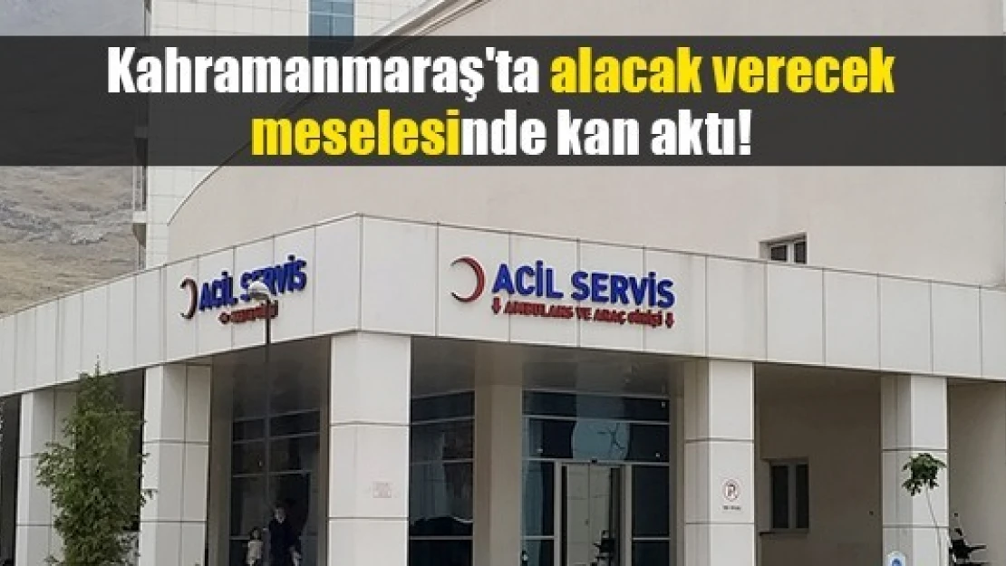 Kahramanmaraş'ta alacak verecek meselesinde kan aktı!