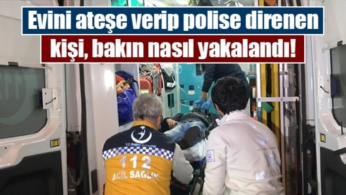 Evini ateşe verip polise direnen kişi, bakın nasıl yakalandı!