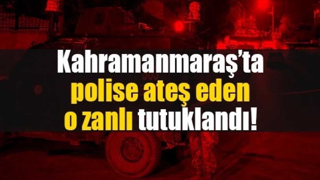 Kahramanmaraş'ta polise ateş eden o zanlı tutuklandı!