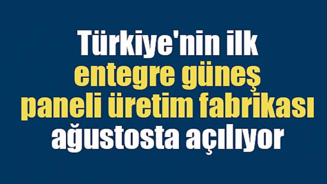 Türkiye'nin ilk entegre güneş paneli üretim fabrikası ağustosta açılıyor