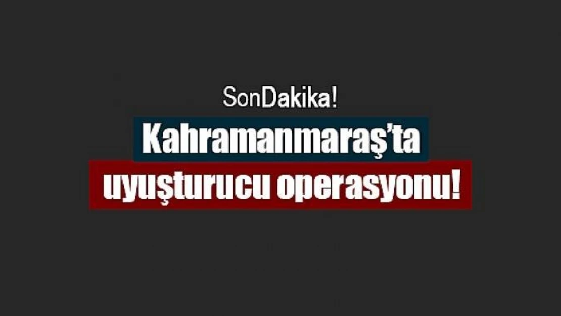 Kahramanmaraş'ta uyuşturucu operasyonu!