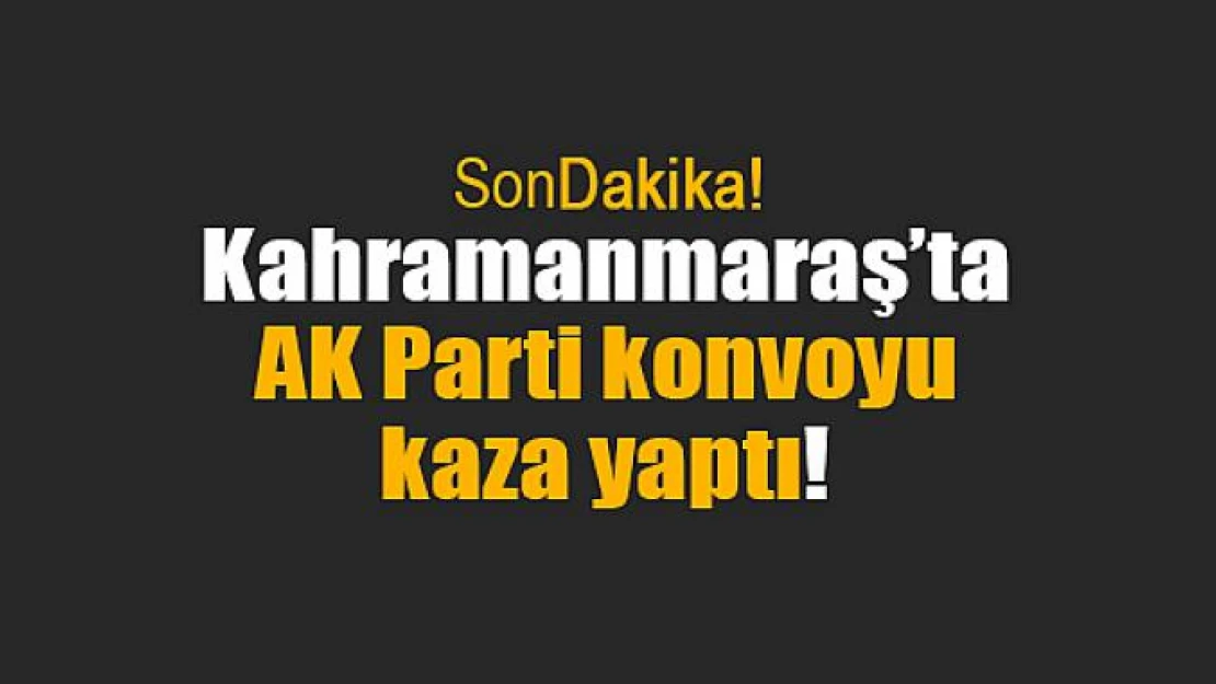 Kahramanmaraş'ta AK Parti konvoyu kaza yaptı!