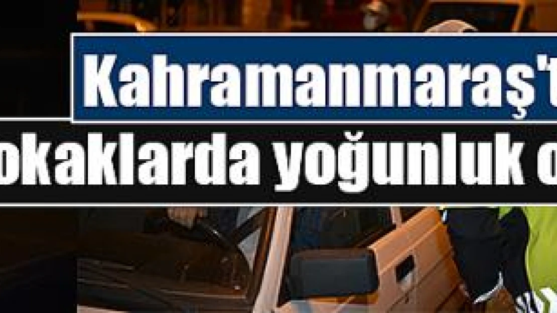 Kahramanmaraş'ta sokaklarda yoğunluk oluştu!