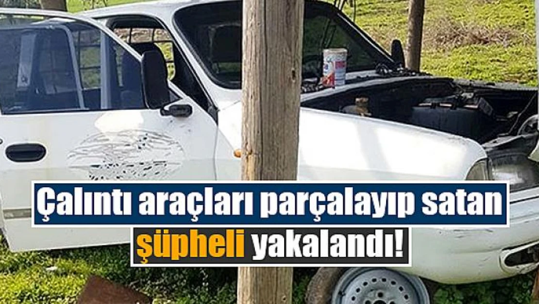 Çalıntı araçları parçalayıp satan şüpheli yakalandı!