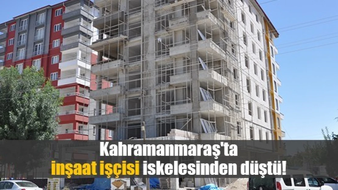 Kahramanmaraş'ta inşaat işçisi iskelesinden düştü!