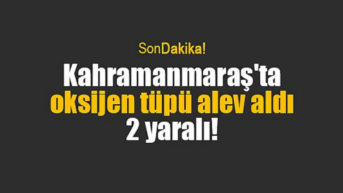 Kahramanmaraş'ta oksijen tüpü alev aldı: 2 yaralı!