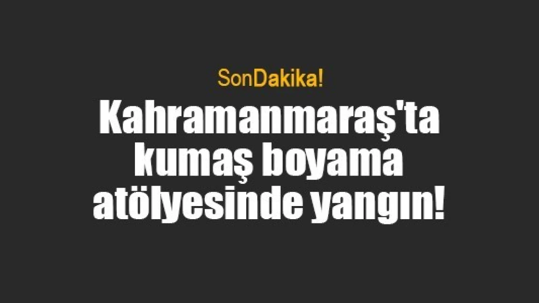 Kahramanmaraş'ta kumaş boyama atölyesinde yangın!