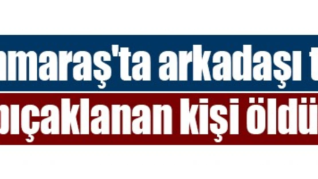 Kahramanmaraş'ta arkadaşı tarafından bıçaklanan kişi öldü!