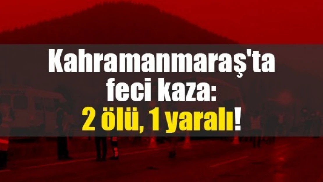 Kahramanmaraş'ta feci kaza: 2 ölü, 1 yaralı!