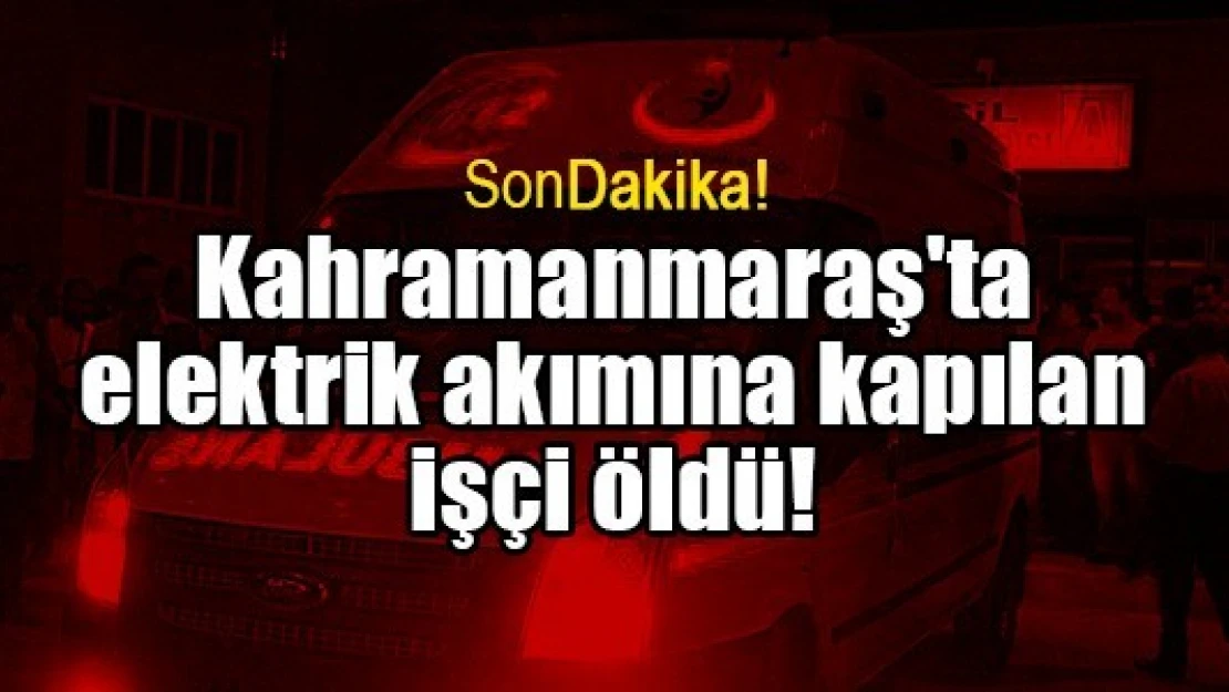 Kahramanmaraş'ta elektrik akımına kapılan işçi öldü!