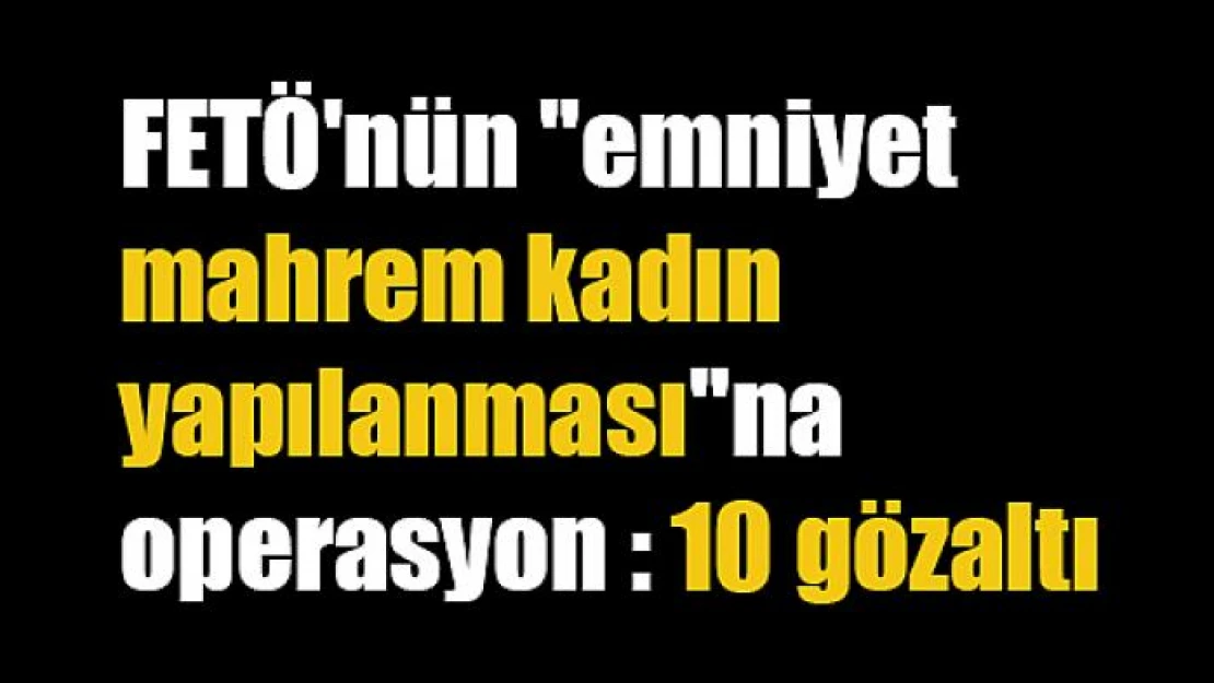 FETÖ'nün 'Emniyet Mahrem Kadın Yapılanması'na operasyon: 10 gözaltı