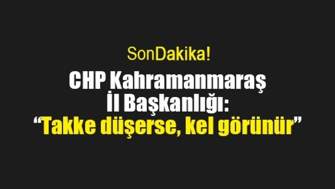 CHP Kahramanmaraş İl Başkanlığı: 'Takke düşerse, kel görünür'