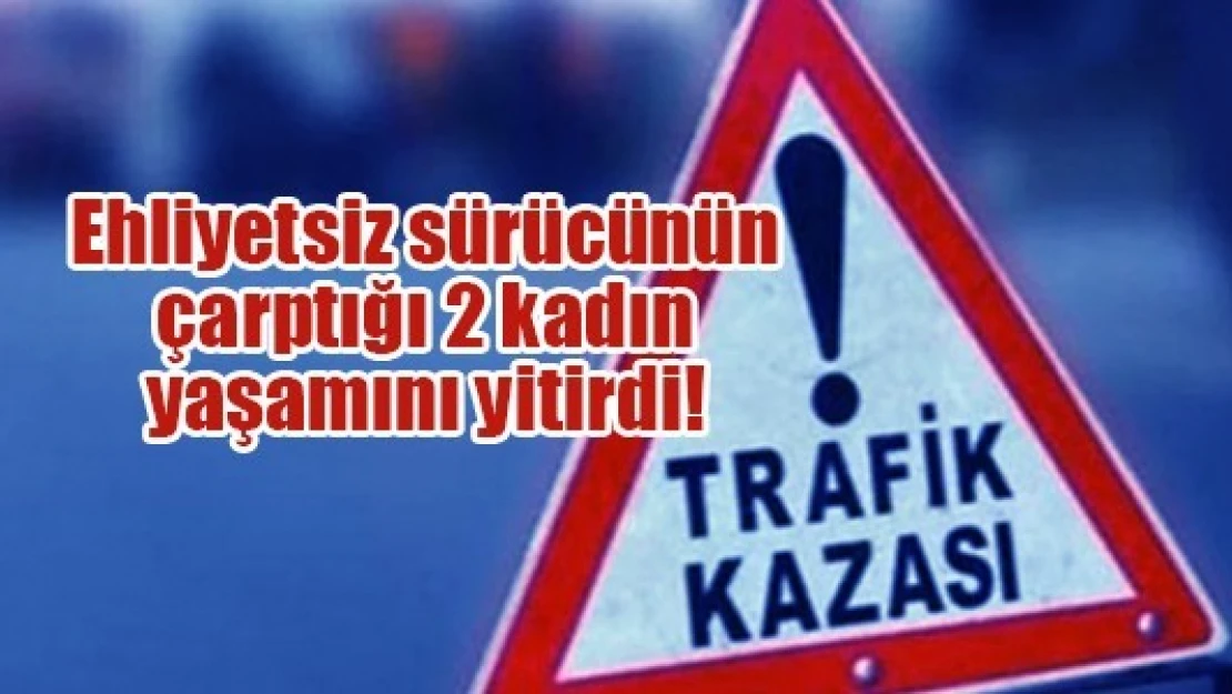 Ehliyetsiz sürücünün çarptığı 2 kadın yaşamını yitirdi!