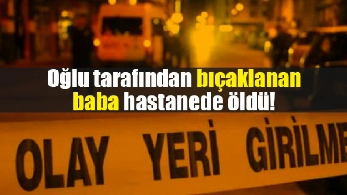 Oğlu tarafından bıçaklanan baba hastanede öldü!