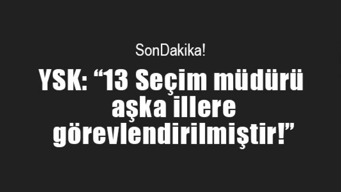 YSK: '13 Seçim müdürü başka illere görevlendirilmiştir!'