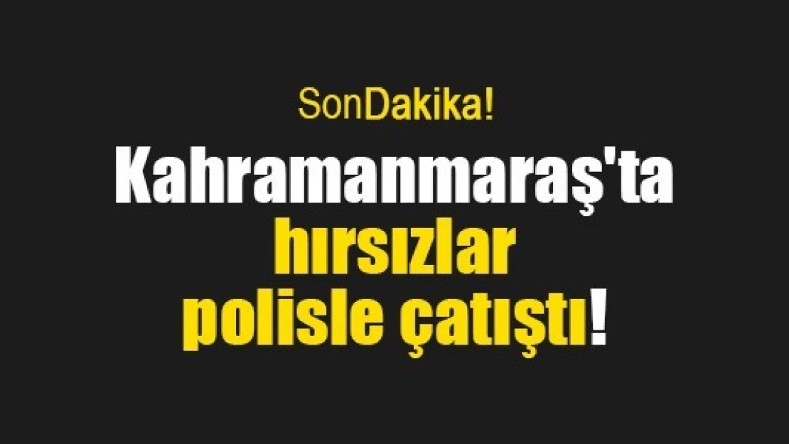 Kahramanmaraş'ta hırsızlar polisle çatıştı!