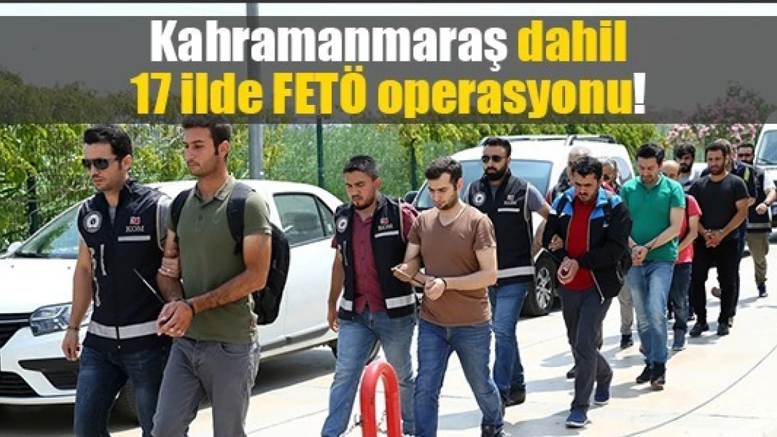 Kahramanmaraş dahil 17 ilde FETÖ operasyonu!