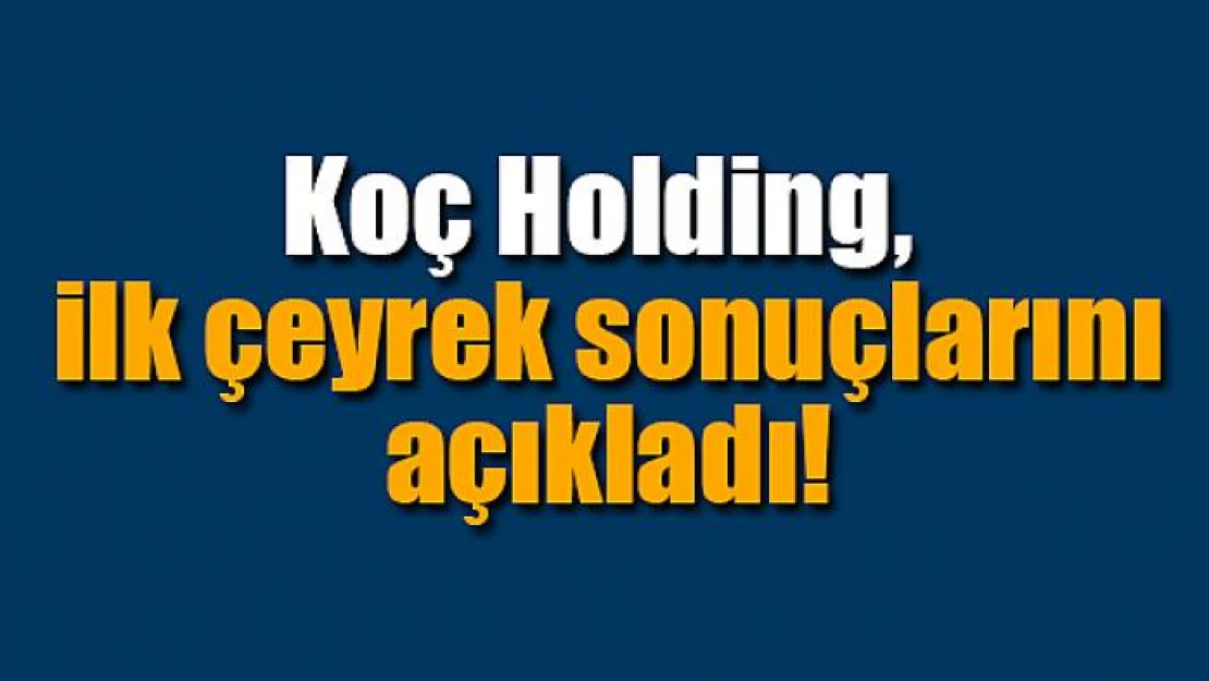 Koç Holding, ilk çeyrek sonuçlarını açıkladı