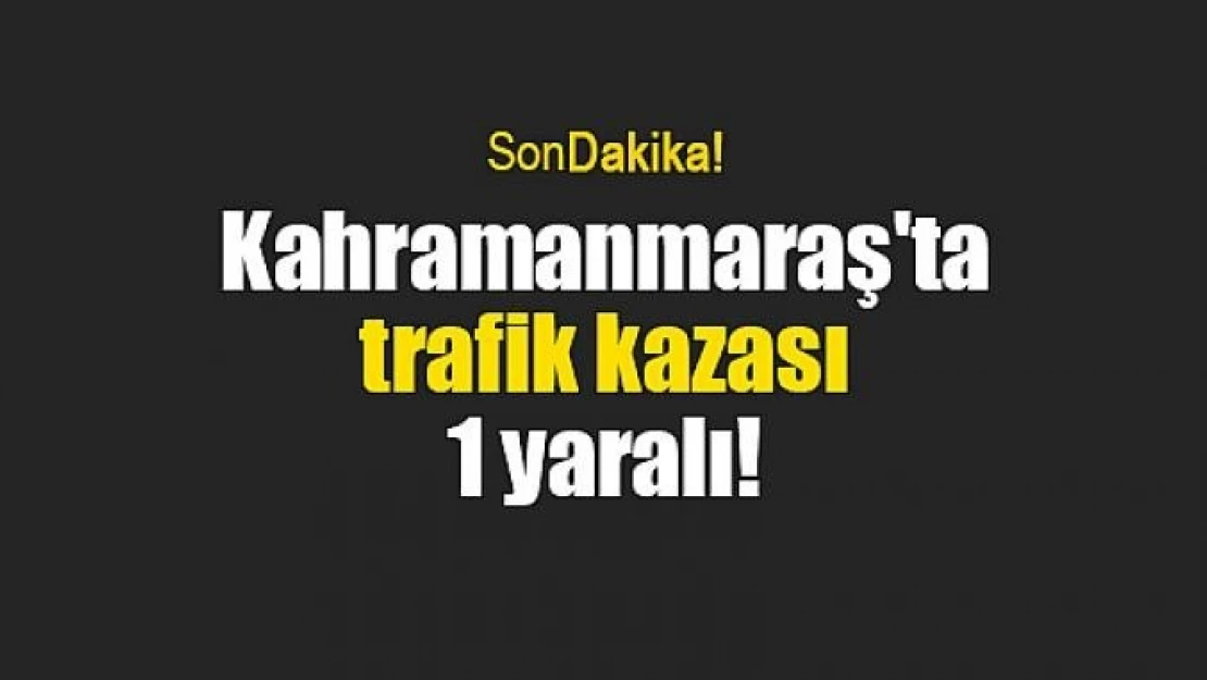 Kahramanmaraş'ta trafik kazası: 1 yaralı!