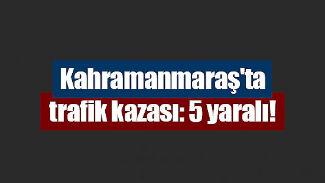 Kahramanmaraş'ta trafik kazası: 5 yaralı!