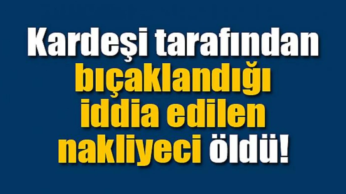 Kardeşi tarafından bıçaklandığı iddia edilen nakliyeci öldü