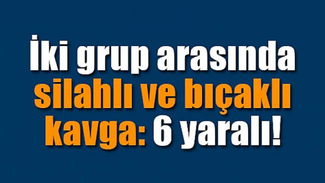 İki grup arasında silahlı ve bıçaklı kavga: 6 yaralı!