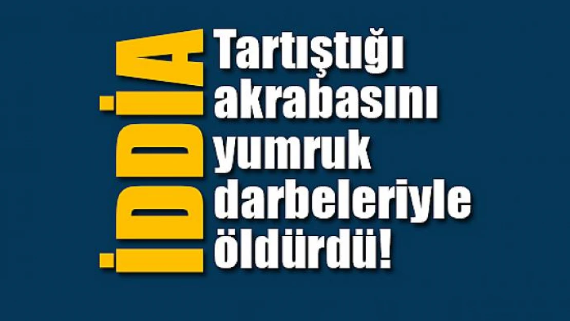 Tartıştığı akrabasını yumruk darbeleriyle öldürdü