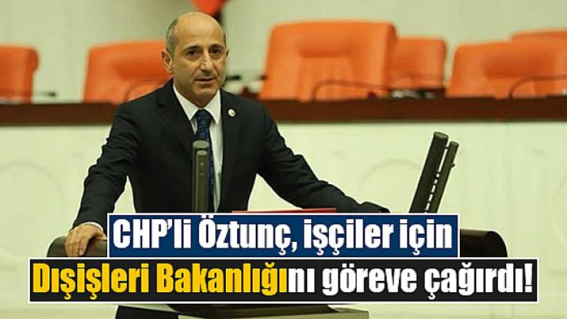 CHP'li Öztunç, işçiler için Dışişleri Bakanlığını göreve çağırdı!