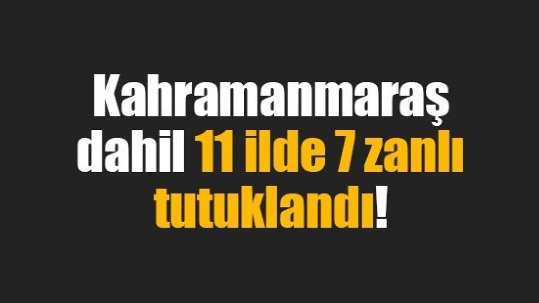 Kahramanmaraş dahil 11 ilde 7 zanlı tutuklandı!