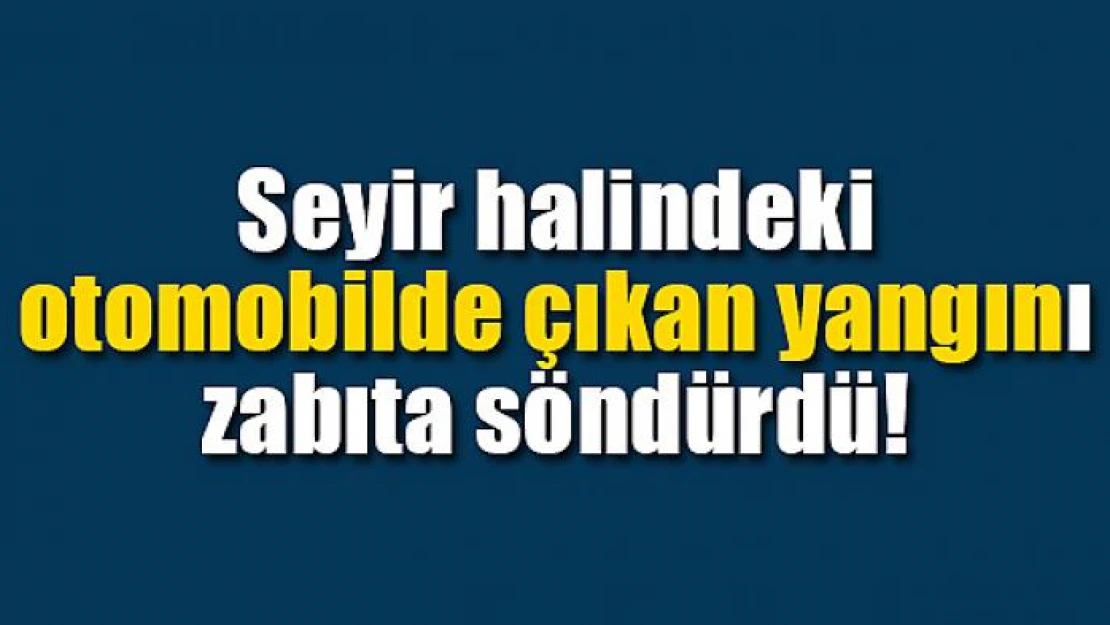 Seyir halindeki otomobilde çıkan yangını zabıta söndürdü