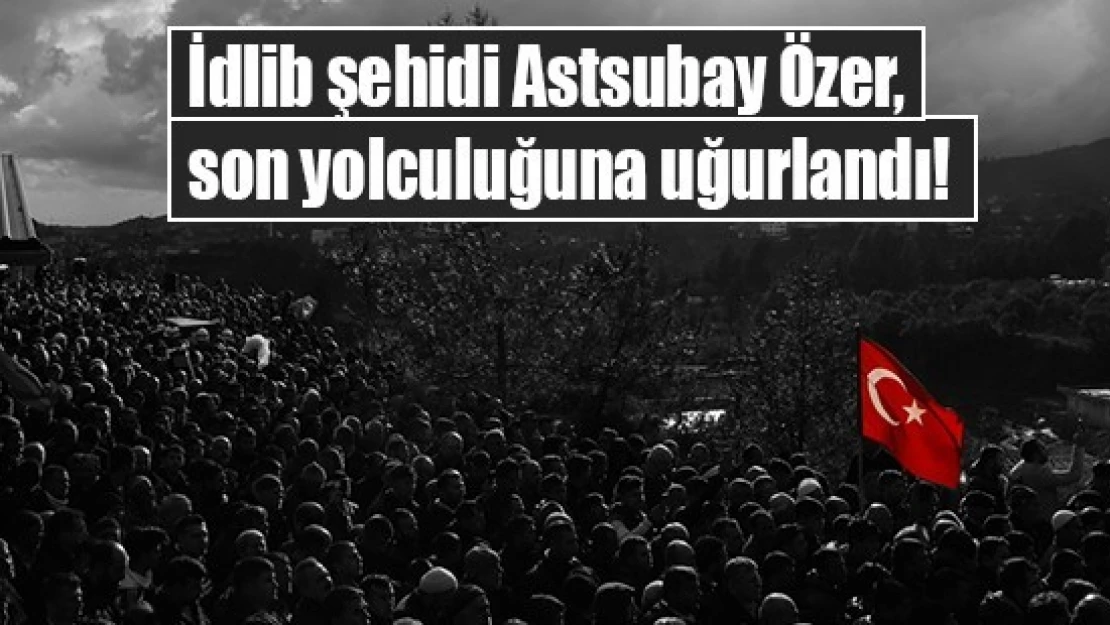 İdlib şehidi Astsubay Özer, son yolculuğuna uğurlandı!