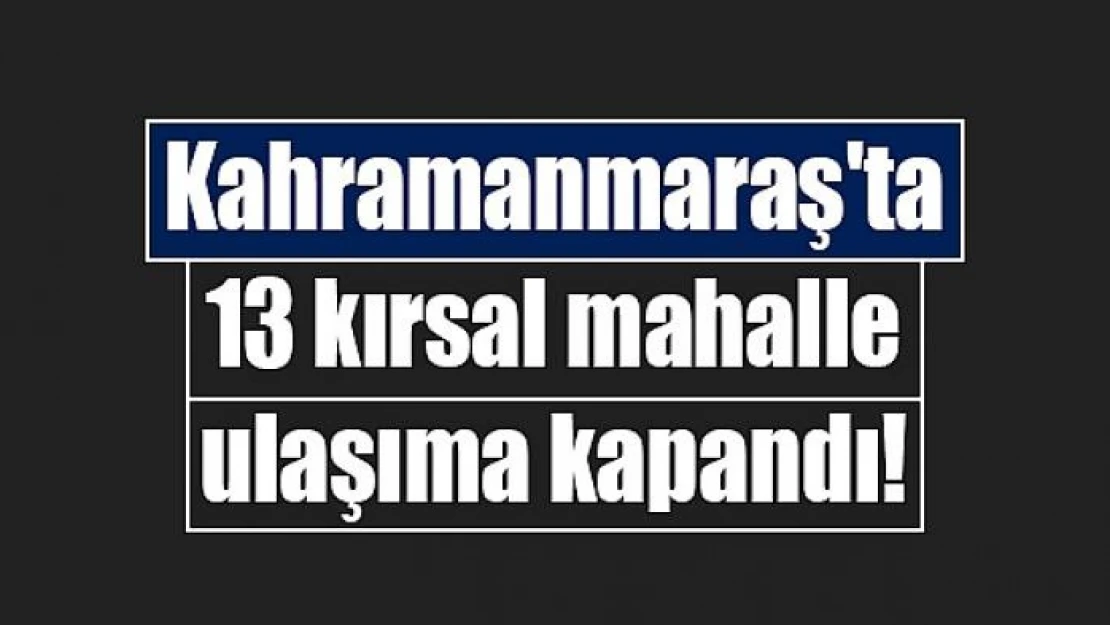 Kahramanmaraş'ta 13 kırsal mahalle ulaşıma kapandı!